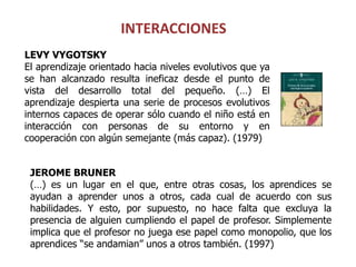 INTERACCIONES
LEVY VYGOTSKY
El aprendizaje orientado hacia niveles evolutivos que ya
se han alcanzado resulta ineficaz desde el punto de
vista del desarrollo total del pequeño. (…) El
aprendizaje despierta una serie de procesos evolutivos
internos capaces de operar sólo cuando el niño está en
interacción con personas de su entorno y en
cooperación con algún semejante (más capaz). (1979)


 JEROME BRUNER
 (…) es un lugar en el que, entre otras cosas, los aprendices se
 ayudan a aprender unos a otros, cada cual de acuerdo con sus
 habilidades. Y esto, por supuesto, no hace falta que excluya la
 presencia de alguien cumpliendo el papel de profesor. Simplemente
 implica que el profesor no juega ese papel como monopolio, que los
 aprendices “se andamian” unos a otros también. (1997)
 