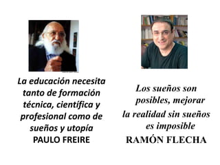 La educación necesita
 tanto de formación          Los sueños son
 técnica, científica y       posibles, mejorar
 profesional como de     la realidad sin sueños
   sueños y utopía             es imposible
    PAULO FREIRE          RAMÓN FLECHA
 