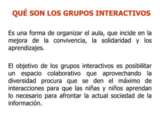 QUÉ SON LOS GRUPOS INTERACTIVOS

Es una forma de organizar el aula, que incide en la
mejora de la convivencia, la solidaridad y los
aprendizajes.

El objetivo de los grupos interactivos es posibilitar
un espacio colaborativo que aprovechando la
diversidad procura que se den el máximo de
interacciones para que las niñas y niños aprendan
lo necesario para afrontar la actual sociedad de la
información.
 