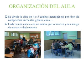 ORGANIZACIÓN DEL AULA
 Se divide la clase en 4 o 5 equipos heterogéneos por nivel de
  competencia curricular, género, etnia,…
 Cada equipo cuenta con un adulto que lo tutoriza y se encarga
  de una actividad concreta.
 