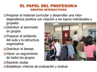 EL PAPEL DEL PROFESOR/A
                  GRUPOS INTERACTIVOS

Preparar el material curricular y desarrollar una inter-
 dependencia positiva con relación a los logros individuales y
 grupales
Distribuir al alumnado
 en grupos
Preparar el ambiente
 del aula y la estructura
 organizativa
Distribuir el tiempo
Hacer un seguimiento
 de todos los grupos
Resolver dudas
Establecer criterios de evaluación y evaluar
 