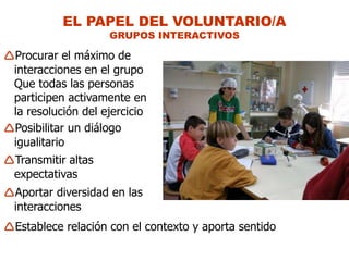 EL PAPEL DEL VOLUNTARIO/A
                    GRUPOS INTERACTIVOS

Procurar el máximo de
 interacciones en el grupo
 Que todas las personas
 participen activamente en
 la resolución del ejercicio
Posibilitar un diálogo
 igualitario
Transmitir altas
 expectativas
Aportar diversidad en las
 interacciones
Establece relación con el contexto y aporta sentido
 