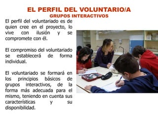 EL PERFIL DEL VOLUNTARIO/A
                     GRUPOS INTERACTIVOS
El perfil del voluntariado es de
quien cree en el proyecto, lo
vive     con    ilusión   y   se
compromete con él.

El compromiso del voluntariado
se establecerá de forma
individual.

El voluntariado se formará en
los principios básicos de
grupos interactivos, de la
forma más adecuada para el
mismo, teniendo en cuenta sus
características     y      su
disponibilidad.
 