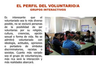 EL PERFIL DEL VOLUNTARIO/A
                      GRUPOS INTERACTIVOS

Es     interesante     que     el
voluntariado sea lo más diverso
posible, no se excluirá personas
de la posibilidad de ser
voluntarias por su religión,
cultura,    creencias,    opción
sexual o forma de vida. No se
admitirá     voluntariado    con
ideología, actitudes, opiniones
o portadora de símbolos
discriminatorios,   racistas   o
sexistas. Cuanto más variado
sea el grupo de voluntarios/as,
más rica será la interacción y
más realidades abarcará.
 