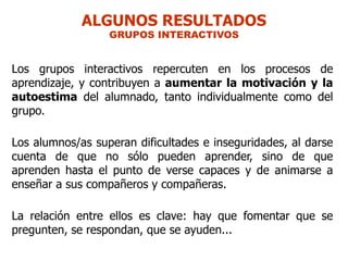 ALGUNOS RESULTADOS
                  GRUPOS INTERACTIVOS


Los grupos interactivos repercuten en los procesos de
aprendizaje, y contribuyen a aumentar la motivación y la
autoestima del alumnado, tanto individualmente como del
grupo.

Los alumnos/as superan dificultades e inseguridades, al darse
cuenta de que no sólo pueden aprender, sino de que
aprenden hasta el punto de verse capaces y de animarse a
enseñar a sus compañeros y compañeras.

La relación entre ellos es clave: hay que fomentar que se
pregunten, se respondan, que se ayuden...
 