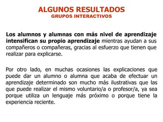 ALGUNOS RESULTADOS
                  GRUPOS INTERACTIVOS



Los alumnos y alumnas con más nivel de aprendizaje
intensifican su propio aprendizaje mientras ayudan a sus
compañeros o compañeras, gracias al esfuerzo que tienen que
realizar para explicarse.

Por otro lado, en muchas ocasiones las explicaciones que
puede dar un alumno o alumna que acaba de efectuar un
aprendizaje determinado son mucho más ilustrativas que las
que puede realizar el mismo voluntario/a o profesor/a, ya sea
porque utiliza un lenguaje más próximo o porque tiene la
experiencia reciente.
 