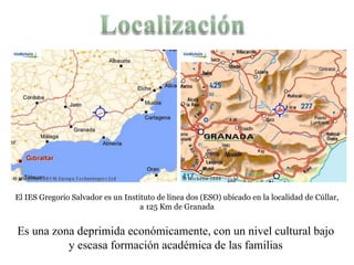 El IES Gregorio Salvador es un Instituto de línea dos (ESO) ubicado en la localidad de Cúllar,
                                    a 125 Km de Granada


Es una zona deprimida económicamente, con un nivel cultural bajo
          y escasa formación académica de las familias
 