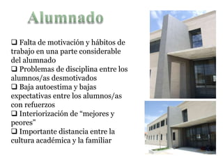  Falta de motivación y hábitos de
trabajo en una parte considerable
del alumnado
 Problemas de disciplina entre los
alumnos/as desmotivados
 Baja autoestima y bajas
expectativas entre los alumnos/as
con refuerzos
 Interiorización de “mejores y
peores”
 Importante distancia entre la
cultura académica y la familiar
 