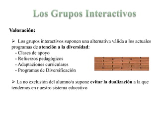 Valoración:

  Los grupos interactivos suponen una alternativa válida a los actuales
 programas de atención a la diversidad:
   - Clases de apoyo
   - Refuerzos pedagógicos
   - Adaptaciones curriculares
   - Programas de Diversificación

  La no exclusión del alumno/a supone evitar la dualización a la que
 tendemos en nuestro sistema educativo
 
