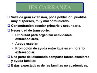 IES CARRANZA
 Valle de gran extensión, poca población, pueblos
  muy dispersos, muy mal comunicado.
 Concentración escolar primaria y secundaria.
 Necesidad de transporte:
   • Dificultad para organizar actividades
     extraescolares.
   • Apoyo escolar.
   • Promoción de ayuda entre iguales en horario
     extraescolar.
 Una parte del alumnado comparte tareas escolares
  y ayuda familiar.
 Bajas expectativas de las familias no académicas.
 