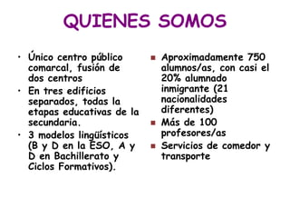 QUIENES SOMOS
• Único centro público         Aproximadamente 750
  comarcal, fusión de           alumnos/as, con casi el
  dos centros                   20% alumnado
• En tres edificios             inmigrante (21
  separados, todas la           nacionalidades
  etapas educativas de la       diferentes)
  secundaria.                  Más de 100
• 3 modelos lingüísticos        profesores/as
  (B y D en la ESO, A y        Servicios de comedor y
  D en Bachillerato y           transporte
  Ciclos Formativos).
 