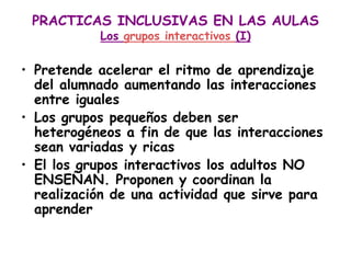 PRACTICAS INCLUSIVAS EN LAS AULAS
           Los grupos interactivos (I)

• Pretende acelerar el ritmo de aprendizaje
  del alumnado aumentando las interacciones
  entre iguales
• Los grupos pequeños deben ser
  heterogéneos a fin de que las interacciones
  sean variadas y ricas
• El los grupos interactivos los adultos NO
  ENSEÑAN. Proponen y coordinan la
  realización de una actividad que sirve para
  aprender
 