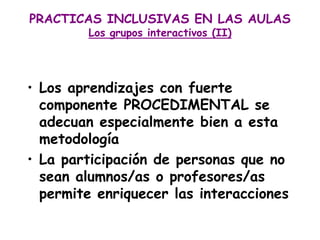 PRACTICAS INCLUSIVAS EN LAS AULAS
        Los grupos interactivos (II)




• Los aprendizajes con fuerte
  componente PROCEDIMENTAL se
  adecuan especialmente bien a esta
  metodología
• La participación de personas que no
  sean alumnos/as o profesores/as
  permite enriquecer las interacciones
 