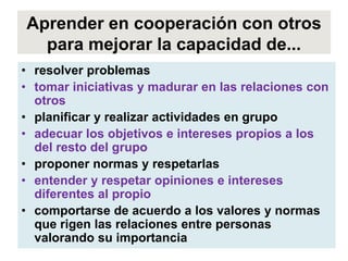 Aprender en cooperación con otros
  para mejorar la capacidad de...
• resolver problemas
• tomar iniciativas y madurar en las relaciones con
  otros
• planificar y realizar actividades en grupo
• adecuar los objetivos e intereses propios a los
  del resto del grupo
• proponer normas y respetarlas
• entender y respetar opiniones e intereses
  diferentes al propio
• comportarse de acuerdo a los valores y normas
  que rigen las relaciones entre personas
  valorando su importancia
 