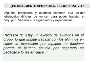 ¿ES REALMENTE APRENDIZAJE COOPERATIVO?

Algunos profesores y alumnos plantean que existen
obstáculos difíciles de vencer para poder trabajar en
“equipo”. Veamos sus argumentos y experiencias:



Profesor 1: “Hay un exceso de alumnos en el
grupo, lo que impide trabajar con los alumnos en
clase; la exposición por equipos no funciona
porque el alumno estudia por separado su
pedacito y lo lee en clase...”
 
