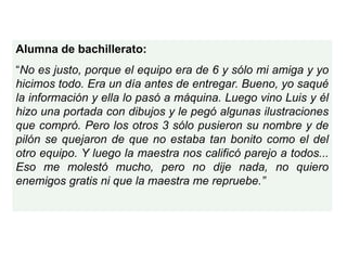 Alumna de bachillerato:
“No es justo, porque el equipo era de 6 y sólo mi amiga y yo
hicimos todo. Era un día antes de entregar. Bueno, yo saqué
la información y ella lo pasó a máquina. Luego vino Luis y él
hizo una portada con dibujos y le pegó algunas ilustraciones
que compró. Pero los otros 3 sólo pusieron su nombre y de
pilón se quejaron de que no estaba tan bonito como el del
otro equipo. Y luego la maestra nos calificó parejo a todos...
Eso me molestó mucho, pero no dije nada, no quiero
enemigos gratis ni que la maestra me repruebe.”
 