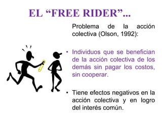 EL “FREE RIDER”...
        Problema de la acción
        colectiva (Olson, 1992):

      • Individuos que se benefician
        de la acción colectiva de los
        demás sin pagar los costos,
        sin cooperar.

      • Tiene efectos negativos en la
        acción colectiva y en logro
        del interés común.
 