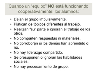 Cuando un “equipo” NO está funcionando
    cooperativamente, los alumnos:
• Dejan el grupo impulsivamente.
• Platican de tópicos diferentes al trabajo.
• Realizan “su” parte e ignoran el trabajo de los
  otros.
• No comparten respuestas ni materiales.
• No corroboran si los demás han aprendido o
  no.
• No hay liderazgo compartido.
• Se presuponen o ignoran las habilidades
  sociales.
• No hay procesamiento de grupo.
 