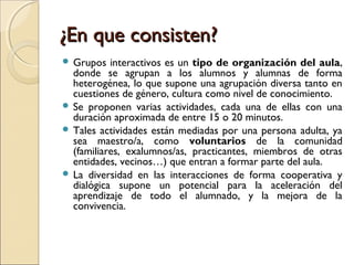 ¿En que consisten?
 Grupos   interactivos es un tipo de organización del aula,
  donde se agrupan a los alumnos y alumnas...