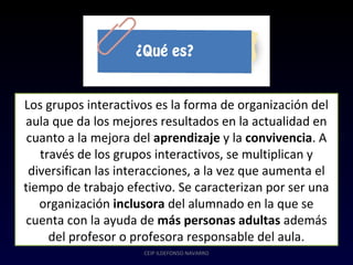 CEIP ILDEFONSO NAVARRO
Los grupos interactivos es la forma de organización del
aula que da los mejores resultados en la actualidad en
cuanto a la mejora del aprendizaje y la convivencia. A
través de los grupos interactivos, se multiplican y
diversifican las interacciones, a la vez que aumenta el
tiempo de trabajo efectivo. Se caracterizan por ser una
organización inclusora del alumnado en la que se
cuenta con la ayuda de más personas adultas además
del profesor o profesora responsable del aula.
 