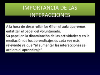 IMPORTANCIA DE LAS
INTERACCIONES
IMPORTANCIA DE LAS
INTERACCIONES
A la hora de desarrollar los GI en el aula queremos
enfatizar el papel del voluntariado.
Su papel en la dinamización de las actividades y en la
mediación de los aprendizajes es cada vez más
relevante ya que “al aumentar las interacciones se
acelera el aprendizaje”
 