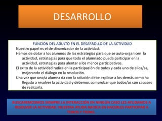 DESARROLLODESARROLLO
FÚNCIÓN DEL ADULTO EN EL DESARROLLO DE LA ACTIVIDAD
1. Nuestro papel es el de dinamizador de la actividad.
2. Hemos de dotar a los alumnos de las estrategias para que se auto-organicen la
actividad, estrategias para que todo el alumnado pueda participar en la
actividad, estrategias para alentar a los menos participativos.
3. El éxito de la actividad radica en la participación de todos y cada uno de ellos/as,
mejorando el diálogo en la resolución.
4. Una vez que uno/a alumna da con la solución debe explicar a los demás como ha
llegado a resolver la actividad y debemos comprobar que todos/as son capaces
de realizarla.
BUSCAREMOSMOS SIEMPRE LA INTERACCIÓN EN NINGÚN CASO LES AYUDAMOS A
RESOLVER LA ACTIVIDAD. NUESTRA AYUDA RADICA EN HACERLES PARTICIPAR A
TODOS Y TODAS.
BUSCAREMOSMOS SIEMPRE LA INTERACCIÓN EN NINGÚN CASO LES AYUDAMOS A
RESOLVER LA ACTIVIDAD. NUESTRA AYUDA RADICA EN HACERLES PARTICIPAR A
TODOS Y TODAS.
 