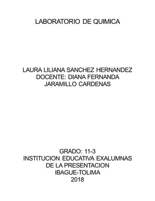 LABORATORIO DE QUIMICA
LAURA LILIANA SANCHEZ HERNANDEZ
DOCENTE: DIANA FERNANDA
JARAMILLO CARDENAS
GRADO: 11-3
INSTITUCION EDUCATIVA EXALUMNAS
DE LA PRESENTACION
IBAGUE-TOLIMA
2018
 