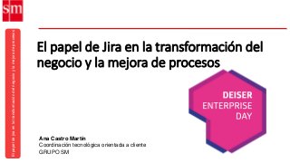 Elpapeldejiraenlatransformacióndelnegocioylamejoradeprocesos
Ana Castro Martín
Coordinación tecnológica orientada a cliente
GRUPO SM
El papel de Jira en la transformación del
negocio y la mejora de procesos
 