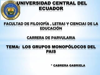 UNIVERSIDAD CENTRAL DEL
             ECUADOR


FACULTAD DE FILOSOFÍA , LETRAS Y CIENCIAS DE LA
                 EDUCACIÓN

           CARRERA DE PARVULARIA

 TEMA: LOS GRUPOS MONOPÓLOCOS DEL
                PAIS


                       * CABRERA GABRIELA
 