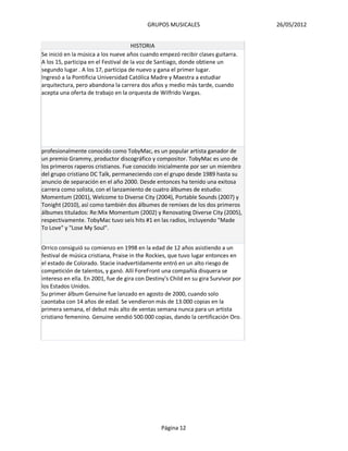 GRUPOS MUSICALES                          26/05/2012


                                      HISTORIA
Se inició en la música a los nueve años cuando empezó recibir clases guitarra.
A los 15, participa en el Festival de la voz de Santiago, donde obtiene un
segundo lugar . A los 17, participa de nuevo y gana el primer lugar.
Ingresó a la Pontificia Universidad Católica Madre y Maestra a estudiar
arquitectura, pero abandona la carrera dos años y medio más tarde, cuando
acepta una oferta de trabajo en la orquesta de Wilfrido Vargas.




profesionalmente conocido como TobyMac, es un popular artista ganador de
un premio Grammy, productor discográfico y compositor. TobyMac es uno de
los primeros raperos cristianos. Fue conocido inicialmente por ser un miembro
del grupo cristiano DC Talk, permaneciendo con el grupo desde 1989 hasta su
anuncio de separación en el año 2000. Desde entonces ha tenido una exitosa
carrera como solista, con el lanzamiento de cuatro álbumes de estudio:
Momentum (2001), Welcome to Diverse City (2004), Portable Sounds (2007) y
Tonight (2010), así como también dos álbumes de remixes de los dos primeros
álbumes titulados: Re:Mix Momentum (2002) y Renovating Diverse City (2005),
respectivamente. TobyMac tuvo seis hits #1 en las radios, incluyendo "Made
To Love" y "Lose My Soul".


Orrico consiguió su comienzo en 1998 en la edad de 12 años asistiendo a un
festival de música cristiana, Praise in the Rockies, que tuvo lugar entonces en
el estado de Colorado. Stacie inadvertidamente entró en un alto riesgo de
competición de talentos, y ganó. Allí ForeFront una compañía disquera se
intereso en ella. En 2001, fue de gira con Destiny's Child en su gira Survivor por
los Estados Unidos.
Su primer álbum Genuine fue lanzado en agosto de 2000, cuando solo
caontaba con 14 años de edad. Se vendieron más de 13.000 copias en la
primera semana, el debut más alto de ventas semana nunca para un artista
cristiano femenino. Genuine vendió 500.000 copias, dando la certificación Oro.




                                                 Página 12
 