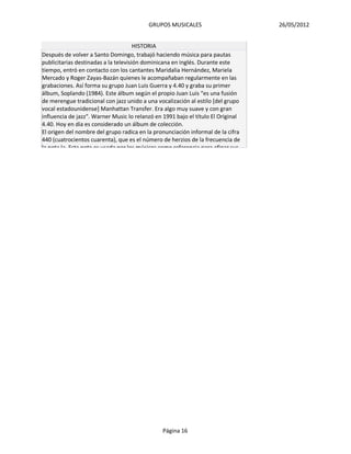 GRUPOS MUSICALES                        26/05/2012


                                      HISTORIA
Después de volver a Santo Domingo, trabajó haciendo música para pautas
publicitarias destinadas a la televisión dominicana en inglés. Durante este
tiempo, entró en contacto con los cantantes Maridalia Hernández, Mariela
Mercado y Roger Zayas-Bazán quienes le acompañaban regularmente en las
grabaciones. Así forma su grupo Juan Luis Guerra y 4.40 y graba su primer
álbum, Soplando (1984). Este álbum según el propio Juan Luis “es una fusión
de merengue tradicional con jazz unido a una vocalización al estilo [del grupo
vocal estadounidense] Manhattan Transfer. Era algo muy suave y con gran
influencia de jazz". Warner Music lo relanzó en 1991 bajo el título El Original
4.40. Hoy en día es considerado un álbum de colección.
El origen del nombre del grupo radica en la pronunciación informal de la cifra
440 (cuatrocientos cuarenta), que es el número de herzios de la frecuencia de
la nota la. Esta nota es usada por los músicos como referencia para afinar sus




                                                Página 16
 