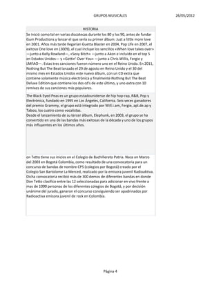 GRUPOS MUSICALES                         26/05/2012


                                    HISTORIA
Se inició como tal en varias discotecas durante los 80 y los 90, antes de fundar
Gum Productions y lanzar el que sería su primer álbum: Just a little more love
en 2001. Años más tarde llegarían Guetta Blaster en 2004, Pop Life en 2007, el
exitoso One love en (2009), el cual incluye los sencillos «When love takes over»
—junto a Kelly Rowland—, «Sexy Bitch» —junto a Akon e incluido en el top 5
en Estados Unidos— y «Gettin' Over You» —junto a Chris Willis, Fergie y
LMFAO—. Estas tres canciones fueron número uno en el Reino Unido. En 2011,
Nothing But The Beat lanzado el 29 de agosto en Reino Unido y el 30 del
mismo mes en Estados Unidos este nuevo álbum, con un CD extra que
contiene solamente música electrónica y finalmente Nothing But The Beat
Deluxe Edition que contiene los dos cd's de este último, y uno extra con 10
remixes de sus canciones más populares.
The Black Eyed Peas es un grupo estadounidense de hip hop-rap, R&B, Pop y
Electrónica, fundado en 1995 en Los Ángeles, California. Seis veces ganadores
del premio Grammy, el grupo está integrado por Will.i.am, Fergie, apl.de.ap y
Taboo, los cuatro como vocalistas.
Desde el lanzamiento de su tercer álbum, Elephunk, en 2003, el grupo se ha
convertido en una de las bandas más exitosas de la década y uno de los grupos
más influyentes en los últimos años.




on Tetto tiene sus inicios en el Colegio de Bachillerato Patria. Nace en Marzo
del 2003 en Bogotá Colombia, como resultado de una convocatoria para un
concurso de bandas de nombre CPS (colegios por Bogotá) creado por el
Colegio San Bartolome La Merced, realizado por la emisora juvenil Radioaktiva.
Dicha convocatoria recibió más de 300 demos de diferentes bandas en donde
Don Tetto clasifico entre las 12 seleccionadas para adicionar en vivo frente a
mas de 1000 personas de los diferentes colegios de Bogotá, y por decisión
unánime del jurado, ganaron el concurso consiguiendo ser apadrinados por
Radioactiva emisora juvenil de rock en Colombia.




                                                Página 4
 
