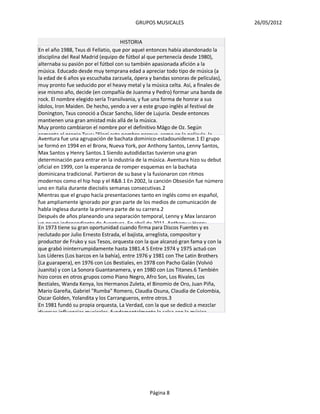 GRUPOS MUSICALES                         26/05/2012


                                     HISTORIA
En el año 1988, Txus di Fellatio, que por aquel entonces había abandonado la
disciplina del Real Madrid (equipo de fútbol al que pertenecía desde 1980),
alternaba su pasión por el fútbol con su también apasionada afición a la
música. Educado desde muy temprana edad a apreciar todo tipo de música (a
la edad de 6 años ya escuchaba zarzuela, ópera y bandas sonoras de películas),
muy pronto fue seducido por el heavy metal y la música celta. Así, a finales de
ese mismo año, decide (en compañía de Juanma y Pedro) formar una banda de
rock. El nombre elegido sería Transilvania, y fue una forma de honrar a sus
ídolos, Iron Maiden. De hecho, yendo a ver a este grupo inglés al festival de
Donington, Txus conoció a Óscar Sancho, líder de Lujuria. Desde entonces
mantienen una gran amistad más allá de la música.
Muy pronto cambiaron el nombre por el definitivo Mägo de Oz. Según
comenta el propio Txus: "Elegí este nombre porque, como en la película, la
Aventura fue una agrupación de bachata dominico-estadounidense.1 El grupo
se formó en 1994 en el Bronx, Nueva York, por Anthony Santos, Lenny Santos,
Max Santos y Henry Santos.1 Siendo autodidactas tuvieron una gran
determinación para entrar en la industria de la música. Aventura hizo su debut
oficial en 1999, con la esperanza de romper esquemas en la bachata
dominicana tradicional. Partieron de su base y la fusionaron con ritmos
modernos como el hip hop y el R&B.1 En 2002, la canción Obsesión fue número
uno en Italia durante dieciséis semanas consecutivas.2
Mientras que el grupo hacía presentaciones tanto en inglés como en español,
fue ampliamente ignorado por gran parte de los medios de comunicación de
habla inglesa durante la primera parte de su carrera.2
Después de años planeando una separación temporal, Lenny y Max lanzaron
un grupo independiente de Aventura. En abril de 2011, Anthony y Henry
En 1973 tiene su gran oportunidad cuando firma para Discos Fuentes y es
reclutado por Julio Ernesto Estrada, el bajista, arreglista, compositor y
productor de Fruko y sus Tesos, orquesta con la que alcanzó gran fama y con la
que grabó ininterrumpidamente hasta 1981.4 5 Entre 1974 y 1975 actuó con
Los Líderes (Los barcos en la bahía), entre 1976 y 1981 con The Latin Brothers
(La guarapera), en 1976 con Los Bestiales, en 1978 con Pacho Galán (Volvió
Juanita) y con La Sonora Guantanamera, y en 1980 con Los Titanes.6 También
hizo coros en otros grupos como Piano Negro, Afro Son, Los Rivales, Los
Bestiales, Wanda Kenya, los Hermanos Zuleta, el Binomio de Oro, Juan Piña,
Mario Gareña, Gabriel "Rumba" Romero, Claudia Osuna, Claudia de Colombia,
Oscar Golden, Yolandita y los Carrangueros, entre otros.3
En 1981 fundó su propia orquesta, La Verdad, con la que se dedicó a mezclar
diversas influencias musicales, fundamentalmente la salsa con la música




                                               Página 8
 