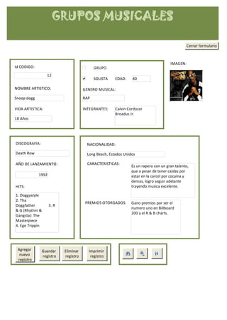 GRUPOS MUSICALES

                                                                                                Cerrar formulario



                                                                                      IMAGEN:
Id CODIGO:                                  GRUPO
                  12
                                            SOLISTA    EDAD:    40

NOMBRE ARTISTICO:                     GENERO MUSICAL:

Snoop dogg                            RAP

VIDA ARTISTICA:                       INTEGRANTES:     Calvin Cordozar
                                                       Broadus Jr.
18 Años




DISCOGRAFIA:                            NACIONALIDAD:

Death Row                               Long Beach, Estados Unidos

AÑO DE LANZAMIENTO:                     CARACTERISTICAS:
                                                                Es un rapero con un gran talento,
                                                                que a pesar de tener caidas por
             1992                                               estar en la carcel por cocaina y
                                                                demas, logro seguir adelante
HITS:                                                           trayendo musica excelente.

1. Doggystyle
2. Tha
                                       PREMIOS OTORGADOS:       Gano premios por ser el
Doggfather          3. R
                                                                numero uno en Billboard
& G (Rhythm &
                                                                200 y el R & B charts.
Gangsta): The
Masterpiece
4. Ego Trippin




 Agregar       Guardar     Eliminar     Imprimir
  nuevo        registro    registro      registro
 registro
 