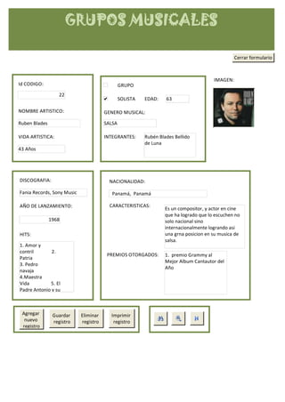 GRUPOS MUSICALES

                                                                                                 Cerrar formulario



                                                                                       IMAGEN:
Id CODIGO:                                     GRUPO
                  22
                                               SOLISTA   EDAD:    63

NOMBRE ARTISTICO:                      GENERO MUSICAL:

Ruben Blades                           SALSA

VIDA ARTISTICA:                        INTEGRANTES:      Rubén Blades Bellido
                                                         de Luna
43 Años




DISCOGRAFIA:                             NACIONALIDAD:

Fania Records, Sony Music                 Panamá, Panamá

AÑO DE LANZAMIENTO:                      CARACTERISTICAS:
                                                                  Es un compositor, y actor en cine
                                                                  que ha logrado que lo escuchen no
               1968                                               solo nacional sino
                                                                  internacionalmente logrando asi
HITS:                                                             una grna posicion en su musica de
                                                                  salsa.
1. Amor y
contril       2.
                                        PREMIOS OTORGADOS:        1. premio Grammy al
Patria
                                                                  Mejor Album Cantautor del
3. Pedro
                                                                  Año
navaja
4.Maestra
Vida         5. El
Padre Antonio y su



 Agregar        Guardar     Eliminar     Imprimir
  nuevo         registro    registro      registro
 registro
 