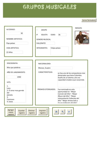GRUPOS MUSICALES

                                                                                                  Cerrar formulario



                                                                                        IMAGEN:
Id CODIGO:                                GRUPO
                   30
                                          SOLISTA        EDAD:     36

NOMBRE ARTISTICO:                    GENERO MUSICAL:

Pipe pelaez                          VALLENATO

VIDA ARTISTICA:                      INTEGRANTES:        Felipe pelaez

22 Años




DISCOGRAFIA:                           NACIONALIDAD:

Mas que palabras                       Maicao, Guajira

AÑO DE LANZAMIENTO:                    CARACTERISTICAS:
                                                                  es hoy uno de los compositores más
                                                                  destacados que tiene Colombia.
              1990                                                Dueño de un talento y de una
                                                                  capacidad creadora que sorprende.
HITS:

1.
Loco
                                      PREMIOS OTORGADOS:          Fue nominado en esta
2. El amor mas garnde
                                                                  oportunidad en: "Mejor
del
                                                                  Canción del Año", "Mejor
planeta
                                                                  Álbum del Año", "Mejor
3.
                                                                  interpretación Vallenata del
Caminare
                                                                  Año" "Mejor Artista Solo o
4. Estoy
                                                                  Grupo Vallenato del Año",


 Agregar       Guardar    Eliminar     Imprimir
  nuevo        registro   registro      registro
 registro
 