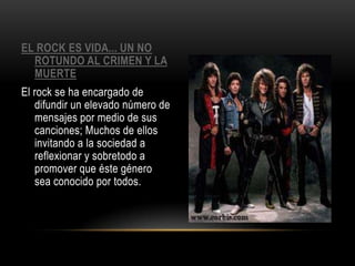 EL ROCK ES VIDA... UN NO
ROTUNDO AL CRIMEN Y LA
MUERTE
El rock se ha encargado de
difundir un elevado número de
mensajes por medio de sus
canciones; Muchos de ellos
invitando a la sociedad a
reflexionar y sobretodo a
promover que éste género
sea conocido por todos.
 