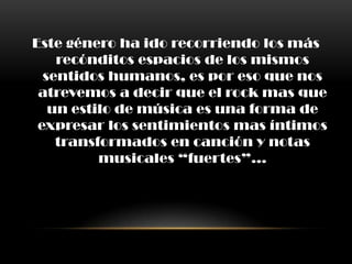 Este género ha ido recorriendo los más
recónditos espacios de los mismos
sentidos humanos, es por eso que nos
atrevemos a decir que el rock mas que
un estilo de música es una forma de
expresar los sentimientos mas íntimos
transformados en canción y notas
musicales “fuertes”…
 