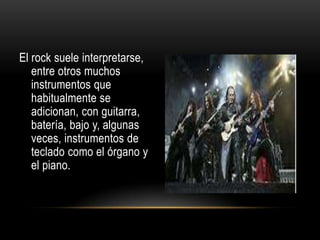 El rock suele interpretarse,
entre otros muchos
instrumentos que
habitualmente se
adicionan, con guitarra,
batería, bajo y, algunas
veces, instrumentos de
teclado como el órgano y
el piano.
 