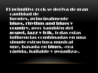 El primitivo rock se deriva de gran
cantidad de
fuentes, principalmente
blues, rhythm and blues y
country, pero también del
gospel, jazz y folk, todas estas
influencias combinadas en una
simple estructura musical
que, basada en blues, «era
rápida, bailable y pegadiza».
 