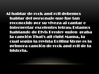 Al hablar de rock and roll debemos
hablar del personaje que fue tan
reconocido por su viveza al cantar e
interpretar excelentes letras; Estamos
hablando de Elvis Presley quien graba
la canción That's all right Mama, la
cual según la revista Rolling Stone es la
primera canción de rock and roll de la
historia.
 
