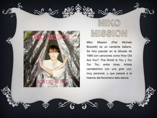 Miko Mission (Pier Michele
Bozzetti) es un cantante italiano.
Se hizo popular en la década de
1980 con canciones como How Old
Are You?, The World Is You y Toc
Toc Toc, entre otras. Artista
camaleónico con una gran voz,
muy personal, y que pasará a la
historia del fenómeno italo-dance.
 