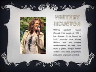 Whitney Elizabeth Houston
(Newark, 9 de agosto de 1963 –
Los Ángeles, 11 de febrero de
2012), conocida como Whitney
Houston, fue una cantante
estadounidense de R&B, soul,
blues y góspel, aunque también
destacó como actriz, compositora,
productora, empresaria y modelo.
 