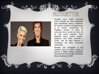 Roxette Luve, mejor conocida
como Roxette es una cantautora
pop canadiense, actriz y bailarina.
Su carrera comenzó al presentarse
a la versión canadiense de
Popstars aunque no ganó el
concurso fue el punto de inicio de
su vida como cantante. Poco
después lanzó cuatro singles,
Delirious, One Wish, Crushed y
UhOh, dos de ellos llegaron a
encabezar las listas musicales
nacionales.
Roxette fue nominada a los
premios Juno en 2008 y ganó el
premio a 'Mejor artista revelación
Pop del año' en los CMA (Canadian
Music Awards) en 2007.
 
