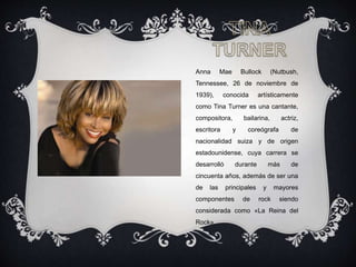 Anna Mae Bullock (Nutbush,
Tennessee, 26 de noviembre de
1939), conocida artísticamente
como Tina Turner es una cantante,
compositora, bailarina, actriz,
escritora y coreógrafa de
nacionalidad suiza y de origen
estadounidense, cuya carrera se
desarrolló durante más de
cincuenta años, además de ser una
de las principales y mayores
componentes de rock siendo
considerada como «La Reina del
Rock».
 