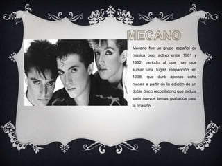 Mecano fue un grupo español de
música pop, activo entre 1981 y
1992, periodo al que hay que
sumar una fugaz reaparición en
1998, que duró apenas ocho
meses a partir de la edición de un
doble disco recopilatorio que incluía
siete nuevos temas grabados para
la ocasión.
.
 