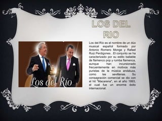 Los del Río es el nombre de un dúo
musical español formado por
Antonio Romero Monge y Rafael
Ruiz Perdigones . El conjunto se ha
caracterizado por su estilo bailable
de flamenco pop y rumba flamenca,
aunque han incursionado
frecuentemente en motivos más
puristas de la música andaluza,
como las sevillanas. Su
consagración comercial se dio con
el hit "Macarena", en el año 1993,
el cual fue un enorme éxito
internacional.
 