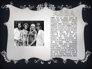 ABBA fue un grupo sueco de
música pop, integrado por Benny
Andersson, Anni-Frid «Frida»
Lyngstad, Björn Ulvaeus y Agnetha
Fältskog. El nombre «ABBA» es un
acrónimo formado por las primeras
letras del nombre de cada miembro
(Agnetha, Björn, Benny, Anni-
Frid).1 El cuarteto se formó en
Estocolmo en 1972, pero solo
lograron fama internacional al
triunfar en el Festival de la Canción
de Eurovisión 1974. Desde
entonces, ABBA ganó popularidad
empleando melodías pegadizas,
letras simples y su sonido propio,
caracterizado por las armonías de
las voces femeninas y el wall of
sound, un efecto musical creado
por el productor Phil Spector. Björn
y Agnetha
 