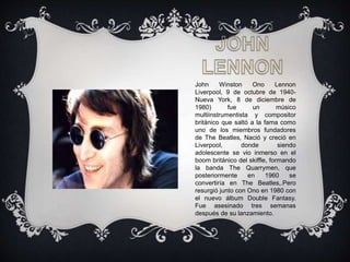 John Winston Ono Lennon
Liverpool, 9 de octubre de 1940-
Nueva York, 8 de diciembre de
1980) fue un músico
multiinstrumentista y compositor
británico que saltó a la fama como
uno de los miembros fundadores
de The Beatles, Nació y creció en
Liverpool, donde siendo
adolescente se vio inmerso en el
boom británico del skiffle, formando
la banda The Quarrymen, que
posteriormente en 1960 se
convertiría en The Beatles,.Pero
resurgió junto con Ono en 1980 con
el nuevo álbum Double Fantasy.
Fue asesinado tres semanas
después de su lanzamiento.
 
