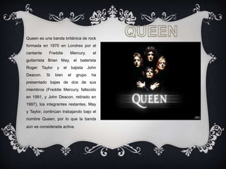 Queen es una banda británica de rock
formada en 1970 en Londres por el
cantante Freddie Mercury, el
guitarrista Brian May, el baterista
Roger Taylor y el bajista John
Deacon. Si bien el grupo ha
presentado bajas de dos de sus
miembros (Freddie Mercury, fallecido
en 1991, y John Deacon, retirado en
1997), los integrantes restantes, May
y Taylor, continúan trabajando bajo el
nombre Queen, por lo que la banda
aún es considerada activa.
 